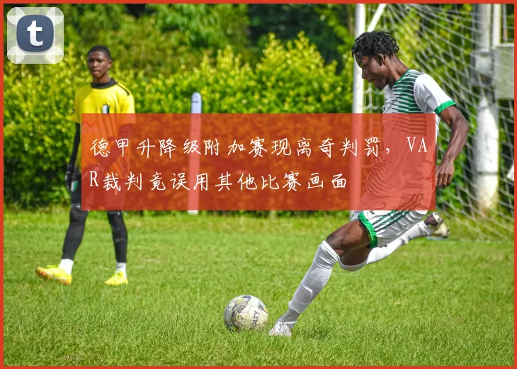 德甲升降级附加赛现离奇判罚，VAR裁判竟误用其他比赛画面
