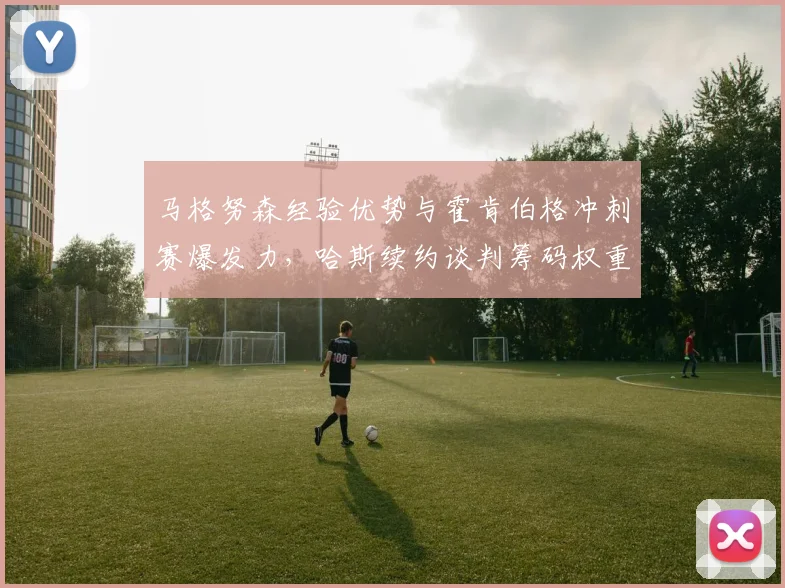 马格努森经验优势与霍肯伯格冲刺赛爆发力,哈斯续约谈判筹码权重对比